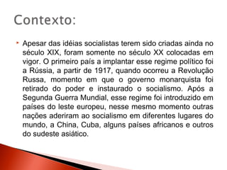    Apesar das idéias socialistas terem sido criadas ainda no
    século XIX, foram somente no século XX colocadas em
    vigor. O primeiro país a implantar esse regime político foi
    a Rússia, a partir de 1917, quando ocorreu a Revolução
    Russa, momento em que o governo monarquista foi
    retirado do poder e instaurado o socialismo. Após a
    Segunda Guerra Mundial, esse regime foi introduzido em
    países do leste europeu, nesse mesmo momento outras
    nações aderiram ao socialismo em diferentes lugares do
    mundo, a China, Cuba, alguns países africanos e outros
    do sudeste asiático.
 