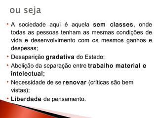  A sociedade aqui é aquela sem classes, onde
  todas as pessoas tenham as mesmas condições de
  vida e desenvolvimento com os mesmos ganhos e
  despesas;
 Desaparição gradativa do Estado;

 Abolição da separação entre trabalho material e

  intelectual;
 Necessidade de se renovar (críticas são bem

  vistas);
 Liberdade de pensamento.
 