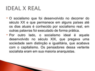    O socialismo que foi desenvolvido no decorrer do
    século XX e que permanece em alguns países até
    os dias atuais é conhecido por socialismo real, em
    outras palavras foi executado de forma prática.
   Por outro lado, o socialismo ideal é aquele
    desenvolvido no século XIX, que pregava uma
    sociedade sem distinção e igualitária, que acabava
    com o capitalismo. Os pensadores dessa vertente
    socialista eram em sua maioria anarquistas.
 