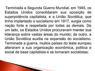 Terminada a Segunda Guerra Mundial, em 1945, os
Estados Unidos consolidaram sua oposição de
superpotência capitalista, e a União Soviética, que
tinha implantado o socialismo em 1917, surgia como
nação forte e respeitada por todas as demais. De
um lado, os Estados Unidos procuravam manter sua
liderança sobre vastas áreas do mundo; de outro, a
União Soviética auxilia na expansão do socialismo.
Terminada a guerra, muitos países do leste europeu
alteraram a sua organização econômica, política e
social de base capitalista e se tornaram socialistas:
 