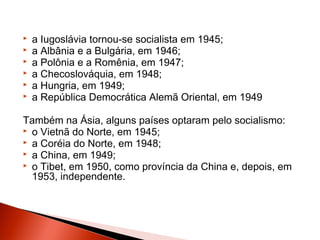    a Iugoslávia tornou-se socialista em 1945;
   a Albânia e a Bulgária, em 1946;
   a Polônia e a Romênia, em 1947;
   a Checoslováquia, em 1948;
   a Hungria, em 1949;
   a República Democrática Alemã Oriental, em 1949

Também na Ásia, alguns países optaram pelo socialismo:
 o Vietnã do Norte, em 1945;
 a Coréia do Norte, em 1948;
 a China, em 1949;
 o Tibet, em 1950, como província da China e, depois, em
  1953, independente.
 