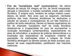    Fim do "socialismo real" (comunismo): Na última
    década do século XX chegou ao fim, de forma inesperada,
    abrupta e inexorável, o modelo socialista criado pela União
    Soviética. O próprio país, herdeiro do antigo império russo,
    deixou de existir. Nos anos que se seguiram, cientistas
    políticos das mais diversas tendências se dedicaram a
    estudar as causas e conseqüências de um fato histórico e
    político de tanta relevância. Dentre os fatores explicativos do
    fim do chamado "socialismo real" da União Soviética
    destacam-se a incapacidade do país de acompanhar a
    revolução tecnológica contemporânea, especialmente na
    área da informática, a ausência de práticas democráticas e a
    frustração das expectativas de progresso material da
    população. As explicações sobre o colapso da União
    Soviética abrangem os demais países do leste europeu que,
    apesar de suas especificidades, partilharam das mesmas
    carências.
 