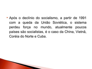    Após o declínio do socialismo, a partir de 1991
    com a queda da União Soviética, o sistema
    perdeu força no mundo, atualmente poucos
    países são socialistas, é o caso da China, Vietnã,
    Coréia do Norte e Cuba.
 