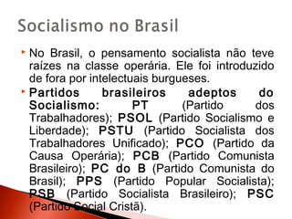  No Brasil, o pensamento socialista não teve
  raízes na classe operária. Ele foi introduzido
  de fora por intelectuais burgueses.
 Partidos       brasileiros     adeptos     do
  Socialismo:          PT       (Partido    dos
  Trabalhadores); PSOL (Partido Socialismo e
  Liberdade); PSTU (Partido Socialista dos
  Trabalhadores Unificado); PCO (Partido da
  Causa Operária); PCB (Partido Comunista
  Brasileiro); PC do B (Partido Comunista do
  Brasil); PPS (Partido Popular Socialista);
  PSB (Partido Socialista Brasileiro); PSC
  (Partido Social Cristã).
 