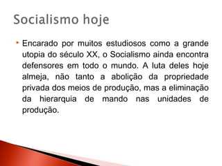    Encarado por muitos estudiosos como a grande
    utopia do século XX, o Socialismo ainda encontra
    defensores em todo o mundo. A luta deles hoje
    almeja, não tanto a abolição da propriedade
    privada dos meios de produção, mas a eliminação
    da hierarquia de mando nas unidades de
    produção.
 