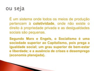 É um sistema onde todos os meios de produção
pertencem à coletividade, onde não existe o
direito à propriedade privada e as desigualdades
sociais são pequenas.
Segundo Marx e Engels, o Socialismo é uma
sociedade superior ao Capitalismo, pois prega a
igualdade social; um grau superior de bem-estar
e liberdade; e a ausência de crises e desemprego
(economia planejada).
 
