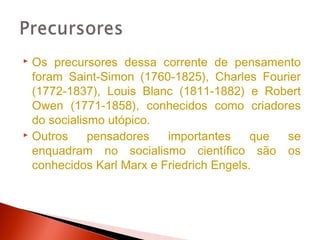  Os precursores dessa corrente de pensamento
  foram Saint-Simon (1760-1825), Charles Fourier
  (1772-1837), Louis Blanc (1811-1882) e Robert
  Owen (1771-1858), conhecidos como criadores
  do socialismo utópico.
 Outros     pensadores   importantes     que se
  enquadram no socialismo científico são os
  conhecidos Karl Marx e Friedrich Engels.
 