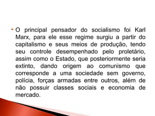    O principal pensador do socialismo foi Karl
    Marx, para ele esse regime surgiu a partir do
    capitalismo e seus meios de produção, tendo
    seu controle desempenhado pelo proletário,
    assim como o Estado, que posteriormente seria
    extinto, dando origem ao comunismo que
    corresponde a uma sociedade sem governo,
    polícia, forças armadas entre outros, além de
    não possuir classes sociais e economia de
    mercado.
 