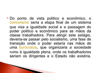    Do ponto de vista político e econômico, o
    comunismo seria a etapa final de um sistema
    que visa a igualdade social e a passagem do
    poder político e econômico para as mãos da
    classe trabalhadora. Para atingir este estágio,
    deveria-se passar pelo socialismo, uma fase de
    transição onde o poder estaria nas mãos de
    uma burocracia, que organizaria a sociedade
    rumo à igualdade plena, onde os trabalhadores
    seriam os dirigentes e o Estado não existiria.
 