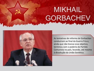 MIKHAIL
GORBACHEV

 As tentativas de reforma de Gorbachev
 conduziram ao final da Guerra Fria e,
 ainda que não tivesse esse objetivo,
 terminou com o poderio do Partido
 Comunista no país, levando, até mesmo
 à dissolução da União Soviética.
 