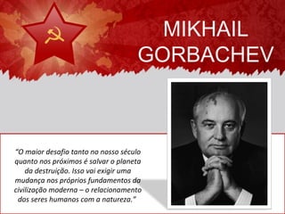 MIKHAIL
                                    GORBACHEV



“O maior desafio tanto no nosso século
quanto nos próximos é salvar o planeta
    da destruição. Isso vai exigir uma
mudança nos próprios fundamentos da
civilização moderna – o relacionamento
 dos seres humanos com a natureza.”
 