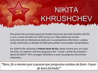 NIKITA
                                    KHRUSHCHEV
      Khrushchev foi secretário-geral do Partido Comunista da União Soviética (PCUS)
      e com a morte de Stalin em 1953 tornou-se o líder político do mundo
      comunista até ser afastado do poder por sua perspectiva reformista e acabou
      sendo substituído na direção da URSS pelo político conservador Leonid Brejnev.

      Em 1959 foi-lhe atribuído o Prêmio Lênin da Paz. Neste mesmo ano, em visita
      aos EUA, um repórter anônimo perguntou-lhe: "O quê o senhor fez durante a
      época de Stalin?" Sem conseguir identificar o autor da pergunta, Khrushchev
      respondeu:

“Bem, fiz o mesmo que a pessoa que perguntou acabou de fazer. Fiquei
                         de boca fechada.”
 