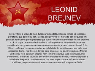LEONID
                                          BREJNEV
    Brejnev teve o segundo mais duradouro mandato, 18 anos, tempo só superado
   por Stalin, que governou por 31 anos. Seu governo foi marcado por bloqueios em
possíveis revoluções pró-capitalistas que pudessem acontecer no lado leste e próximo
     a URSS, o que causou várias invasões a países próximos. Brejnev não pode ser
  considerado um governante extremamente comunista, e nem mesmo liberal. Foi o
  último chefe que conseguiu manter a estabilidade do socialismo em seu país, seus
  sucessores diretos mal tiveram tempo para governar, e a administração de Mikhail
    Gorbachev viu o país ruir. Brejnev nem sempre calculava suas estratégias, mas
 transformou o exército soviético em um dos maiores do mundo, com maior poder e
    influência. Brejnev é considerado um dos mais importantes e influentes chefes
       soviéticos, o que o torna muitas vezes ser comparado à imagem de Stalin.
 