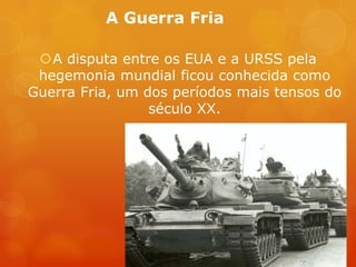 A Guerra Fria
A disputa entre os EUA e a URSS pela
hegemonia mundial ficou conhecida como
Guerra Fria, um dos períodos mais tensos do
século XX.
 