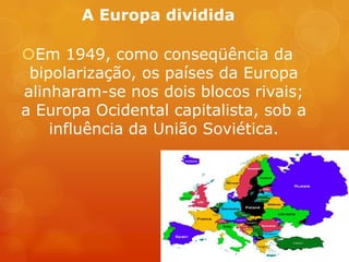 A Europa dividida
Em 1949, como conseqüência da
bipolarização, os países da Europa
alinharam-se nos dois blocos rivais;
a Europa Ocidental capitalista, sob a
influência da União Soviética.
 