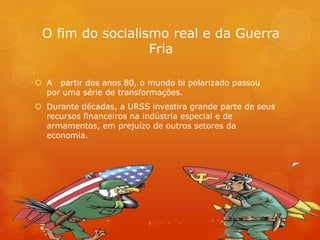 O fim do socialismo real e da Guerra
Fria
 A partir dos anos 80, o mundo bi polarizado passou
por uma série de transformações.
 Durante décadas, a URSS investira grande parte de seus
recursos financeiros na indústria especial e de
armamentos, em prejuízo de outros setores da
economia.
 