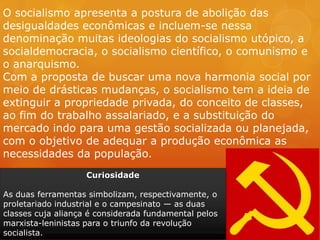O socialismo apresenta a postura de abolição das
desigualdades econômicas e incluem-se nessa
denominação muitas ideologias do socialismo utópico, a
socialdemocracia, o socialismo científico, o comunismo e
o anarquismo.
Com a proposta de buscar uma nova harmonia social por
meio de drásticas mudanças, o socialismo tem a ideia de
extinguir a propriedade privada, do conceito de classes,
ao fim do trabalho assalariado, e a substituição do
mercado indo para uma gestão socializada ou planejada,
com o objetivo de adequar a produção econômica as
necessidades da população.
Curiosidade
As duas ferramentas simbolizam, respectivamente, o
proletariado industrial e o campesinato — as duas
classes cuja aliança é considerada fundamental pelos
marxista-leninistas para o triunfo da revolução
socialista.
 