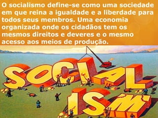 O socialismo define-se como uma sociedade
em que reina a igualdade e a liberdade para
todos seus membros. Uma economia
organizada onde os cidadãos tem os
mesmos direitos e deveres e o mesmo
acesso aos meios de produção.
 