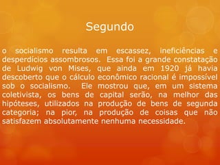 Segundo
o socialismo resulta em escassez, ineficiências e
desperdícios assombrosos. Essa foi a grande constatação
de Ludwig von Mises, que ainda em 1920 já havia
descoberto que o cálculo econômico racional é impossível
sob o socialismo. Ele mostrou que, em um sistema
coletivista, os bens de capital serão, na melhor das
hipóteses, utilizados na produção de bens de segunda
categoria; na pior, na produção de coisas que não
satisfazem absolutamente nenhuma necessidade.
 