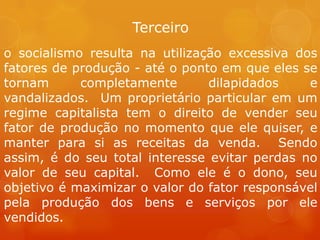 Terceiro
o socialismo resulta na utilização excessiva dos
fatores de produção - até o ponto em que eles se
tornam completamente dilapidados e
vandalizados. Um proprietário particular em um
regime capitalista tem o direito de vender seu
fator de produção no momento que ele quiser, e
manter para si as receitas da venda. Sendo
assim, é do seu total interesse evitar perdas no
valor de seu capital. Como ele é o dono, seu
objetivo é maximizar o valor do fator responsável
pela produção dos bens e serviços por ele
vendidos.
 
