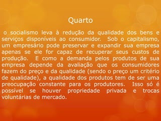 Quarto
o socialismo leva à redução da qualidade dos bens e
serviços disponíveis ao consumidor. Sob o capitalismo,
um empresário pode preservar e expandir sua empresa
apenas se ele for capaz de recuperar seus custos de
produção. E como a demanda pelos produtos de sua
empresa depende da avaliação que os consumidores
fazem do preço e da qualidade (sendo o preço um critério
de qualidade), a qualidade dos produtos tem de ser uma
preocupação constante para os produtores. Isso só é
possível se houver propriedade privada e trocas
voluntárias de mercado.
 
