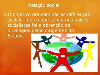 Relação social
O objetivo era eliminar as diferenças
sociais, mas o que se viu nos países
socialistas foi a obtenção de
privilégios pelos dirigentes do
Estado.
 