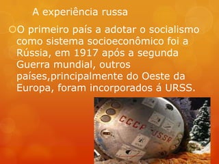 A experiência russa
O primeiro país a adotar o socialismo
como sistema socioeconômico foi a
Rússia, em 1917 após a segunda
Guerra mundial, outros
países,principalmente do Oeste da
Europa, foram incorporados á URSS.
 