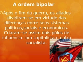 A ordem bipolar
Após o fim da guerra, os aliados
dividiram-se em virtude das
diferenças entre seus sistemas
políticos,sociais e econômicos.
Criaram-se assim dois pólos de
influência: um capitalista e outro
socialista.
 