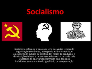 Socialismo
Socialismo refere-se a qualquer uma das várias teorias de
organização econômica, advogando a administração, e
a propriedade publica ou coletiva dos meios de produção, e
distribuição de bens e de uma sociedade caracterizada pela
igualdade de oportunidades/meios para todos os
indivíduos, com um método igualitário de compensação
 
