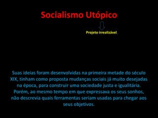 Socialismo Utópico
Suas ideias foram desenvolvidas na primeira metade do século
XIX, tinham como proposta mudanças sociais já muito desejadas
na época, para construir uma sociedade justa e igualitária.
Porém, ao mesmo tempo em que expressava os seus sonhos,
não descrevia quais ferramentas seriam usadas para chegar aos
seus objetivos.
Projeto irrealizável.
 