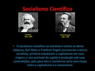 Socialismo Científico
• O socialismo científico ou marxista é contra as ideias
utópicas, Karl Marx e Friedrich Engels escreveram a teoria
socialista, primeiro estudaram o capitalismo em suas
origens, e seu acúmulo de capital e produção sob suas
contradições, pois para eles o socialismo seria uma etapa
entra o capitalismo e o comunismo.
Karl Marx
1818 - 1883
Friedrich Engels
1820 - 1895
 
