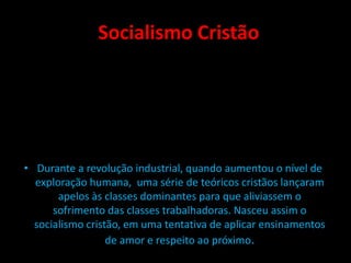 Socialismo Cristão
• Durante a revolução industrial, quando aumentou o nível de
exploração humana, uma série de teóricos cristãos lançaram
apelos às classes dominantes para que aliviassem o
sofrimento das classes trabalhadoras. Nasceu assim o
socialismo cristão, em uma tentativa de aplicar ensinamentos
de amor e respeito ao próximo.
 