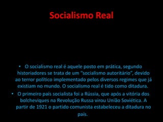 Socialismo Real
• O socialismo real é aquele posto em prática, segundo
historiadores se trata de um “socialismo autoritário”, devido
ao terror político implementado pelos diversos regimes que já
existiam no mundo. O socialismo real é tido como ditadura.
• O primeiro país socialista foi a Rússia, que após a vitória dos
bolcheviques na Revolução Russa virou União Soviética. A
partir de 1921 o partido comunista estabeleceu a ditadura no
país.
 