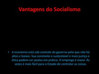 Vantagens do Socialismo
• A economia está sob controle do governo pelo que não há
altos e baixos. Sua constante e sustentável e mais justiça e
ética podem ser postas em prática. O emprego é maior. Às
vezes é mais fácil para o Estado de controlar as coisas.
 