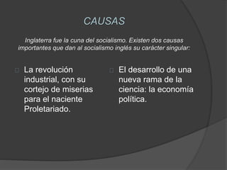 CAUSAS 
Inglaterra fue la cuna del socialismo. Existen dos causas 
importantes que dan al socialismo inglés su carácter singular: 
La revolución 
industrial, con su 
cortejo de miserias 
para el naciente 
Proletariado. 
El desarrollo de una 
nueva rama de la 
ciencia: la economía 
política. 
 