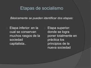 Etapas de socialismo 
Básicamente se pueden identificar dos etapas: 
Etapa inferior: en la 
cual se conservan 
muchos rasgos de la 
sociedad 
capitalista.. 
Etapa superior: 
donde se logra 
poner totalmente en 
práctica los 
principios de la 
nueva sociedad 
 