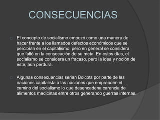 CONSECUENCIAS 
El concepto de socialismo empezó como una manera de 
hacer frente a los llamados defectos económicos que se 
percibían en el capitalismo, pero en general se considera 
que falló en la consecución de su meta. En estos días, el 
socialismo se considera un fracaso, pero la idea y noción de 
éste, aún perdura. 
Algunas consecuencias serian Boicots por parte de las 
naciones capitalista a las naciones que emprenden el 
camino del socialismo lo que desencadena carencia de 
alimentos medicinas entre otros generando guerras internas. 
 