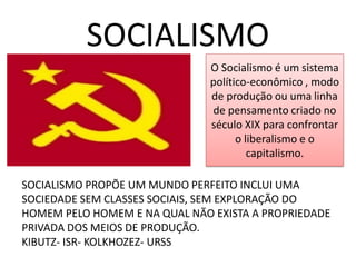 SOCIALISMO 
O Socialismo é um sistema político-econômico , modo de produção ou uma linha de pensamento criado no século XIX para confrontar o liberalismo e o capitalismo. 
SOCIALISMO PROPÕE UM MUNDO PERFEITO INCLUI UMA SOCIEDADE SEM CLASSES SOCIAIS, SEM EXPLORAÇÃO DO HOMEM PELO HOMEM E NA QUAL NÃO EXISTA A PROPRIEDADE PRIVADA DOS MEIOS DE PRODUÇÃO. 
KIBUTZ- ISR- KOLKHOZEZ- URSS  