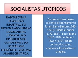 SOCIALISTAS UTÓPICOS 
NASCEM COM A REVOLUÇÃO INDUSTRIAL E O PROLETARIADO URBANO OS SOCIALISTAS UTÓPICOS. SÃO OPOSITORES DO CAPITALISMO E DO LIBERALISMO ECONÔMICO. SEM UMA ANÁLISE CIENTÍFICA. 
Os precursores dessa corrente de pensamento foram Saint-Simon (1760- 1825), Charles Fourier (1772-1837), Louis Blanc (1811-1882) e Robert Owen (1771-1858), conhecidos como criadores do socialismo utópico.  