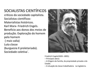 SOCIALISTAS CIENTÍFICOS 
críticos da sociedade capitalista. 
Socialistas científicos- 
Materialistas históricos. 
Karl Marx- Friedrich Engels. 
Beneficio aos donos dos meios de 
produção. Exploração do homem 
pelo homem 
( mais valia) 
Luta classe 
(burguesia X proletariado). 
Sociedade coletiva´. 
Friedrich Engels(1820-‐1895): 
– Principais obras: 
– A Origem da Família, da propriedade privada e do 
Estado. 
– A situação da classe trabalhadora na Inglaterra. 
 