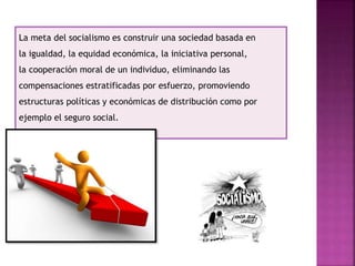 La meta del socialismo es construir una sociedad basada en
la igualdad, la equidad económica, la iniciativa personal,
la cooperación moral de un individuo, eliminando las
compensaciones estratificadas por esfuerzo, promoviendo
estructuras políticas y económicas de distribución como por
ejemplo el seguro social.
 