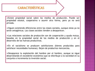 Existe propiedad social sobre los medios de producción. Puede ser
propiedad estatal, cooperativa o asumir otra forma, pero ya no será
privada.
Siguen existiendo diferencias entre las clases sociales, aunque estas ya no
serán antagónicas. Las clases sociales tienden a desaparecer.
Las relaciones sociales de producción son de cooperación y ayuda mutua,
basadas en la propiedad social de los medios de producción y en el
desarrollo de las fuerzas productivas.
En el socialismo se producen satisfactores (bienes producidos para
satisfacer necesidades humanas). Dejen de producirse mercancías.
Desaparece la explotación del hombre por el hombre, aunque se sigue
desarrollando el excedente económico que se distribuye a la sociedad en su
conjunto o incrementa la inversión social.
 