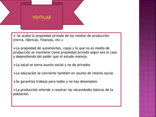  Se acaba la propiedad privada de los medios de producción
(tierra, fábricas, finanzas, etc.)
La propiedad de automóviles, casas y lo que no es medio de
producción se mantiene como propiedad privada según sea el caso
y dependiendo del poder que el estado maneje.
La salud se torna asunto social y no de privados
La educación se convierte también en asunto de interés social.
Se garantiza trabajo para todos y no hay desempleo.
La producción atiende a resolver las necesidades básicas de la
población.
 