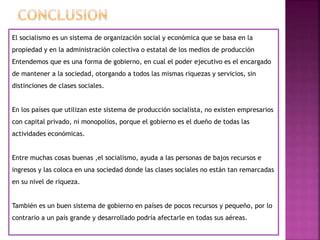 El socialismo es un sistema de organización social y económica que se basa en la
propiedad y en la administración colectiva o estatal de los medios de producción
Entendemos que es una forma de gobierno, en cual el poder ejecutivo es el encargado
de mantener a la sociedad, otorgando a todos las mismas riquezas y servicios, sin
distinciones de clases sociales.
En los países que utilizan este sistema de producción socialista, no existen empresarios
con capital privado, ni monopolios, porque el gobierno es el dueño de todas las
actividades económicas.
Entre muchas cosas buenas ,el socialismo, ayuda a las personas de bajos recursos e
ingresos y las coloca en una sociedad donde las clases sociales no están tan remarcadas
en su nivel de riqueza.
También es un buen sistema de gobierno en países de pocos recursos y pequeño, por lo
contrario a un país grande y desarrollado podría afectarle en todas sus aéreas.
 