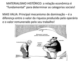 MATERIALISMO HISTÓRICO: a relação econômica é
“fundamental” para determinar as categorias sociais!
MAIS VALIA: Principal mecanismo de dominação – é a
diferença entre o valor da riqueza produzida pelo operário
e o valor remunerado pelo seu trabalho!
 