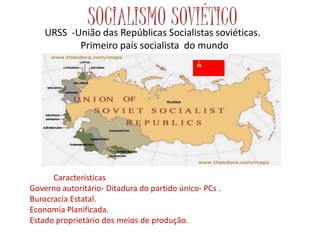 URSS -União das Repúblicas Socialistas soviéticas.
Primeiro país socialista do mundo
Características
Governo autoritário- Ditadura do partido único- PCs .
Burocracia Estatal.
Economia Planificada.
Estado proprietário dos meios de produção.
 