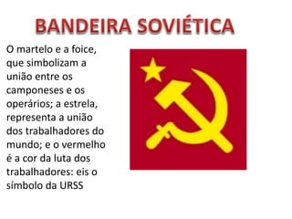 O martelo e a foice,
que simbolizam a
união entre os
camponeses e os
operários; a estrela,
representa a união
dos trabalhadores do
mundo; e o vermelho
é a cor da luta dos
trabalhadores: eis o
símbolo da URSS
 