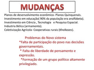 Planos de desenvolvimento econômico- Planos Quinquenais.
Investimento em educação( 90% da população era analfabeta).
Investimento em Ciência , Tecnologia e Pesquisa Espacial.
Industria Bélica (armamento).
Coletivização Agrícola- Cooperativas rurais (Kholkozes).
Problemas do Novo sistema
*Falta de participação do povo nas decisões
governamentais.
* Falta de liberdade de pensamento e
expressão.
*Formação de um grupo político altamente
privilegiado.
 