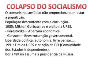 O comunismo soviético não proporciona bem-estar
a população.
População descontente com a corrupção.
1985: Mikhail Gorbatchev é eleito na URSS.
- Perestroika – Abertura econômica.
- Glasnost – Reestruturação governamental.
Liberdade politica, autonomia, livre pensar.....
1991: Fim da URSS e criação da CEI (Comunidade
dos Estados Independentes).
Boris Yeltsin assume a presidência da Rússia.
 