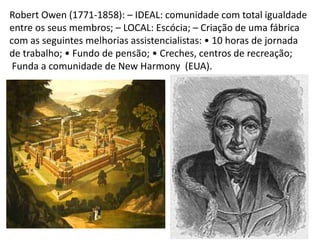 Robert Owen (1771-1858): – IDEAL: comunidade com total igualdade
entre os seus membros; – LOCAL: Escócia; – Criação de uma fábrica
com as seguintes melhorias assistencialistas: • 10 horas de jornada
de trabalho; • Fundo de pensão; • Creches, centros de recreação;
Funda a comunidade de New Harmony (EUA).
 